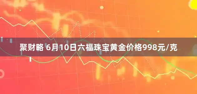 聚财略 6月10日六福珠宝黄金价格998元/克