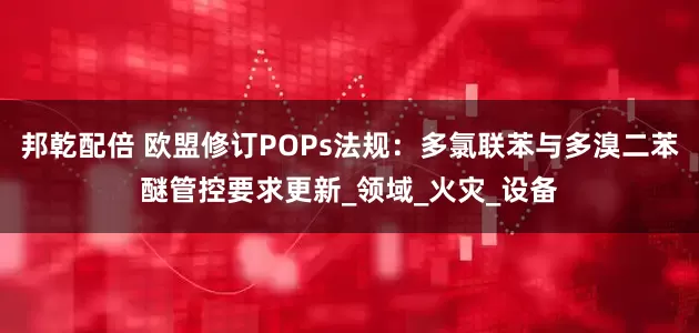 邦乾配倍 欧盟修订POPs法规：多氯联苯与多溴二苯醚管控要求更新_领域_火灾_设备