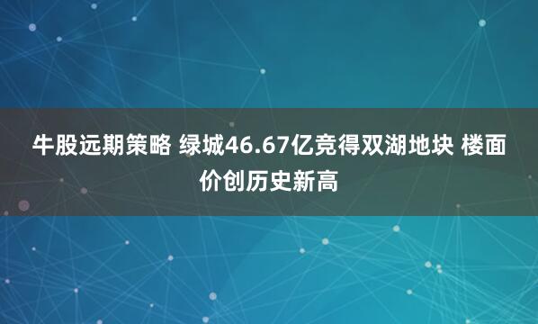 牛股远期策略 绿城46.67亿竞得双湖地块 楼面价创历史新高