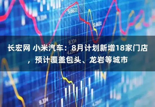 长宏网 小米汽车：8月计划新增18家门店，预计覆盖包头、龙岩等城市
