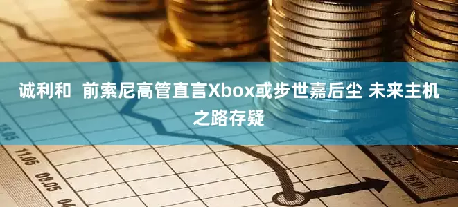 诚利和  前索尼高管直言Xbox或步世嘉后尘 未来主机之路存疑