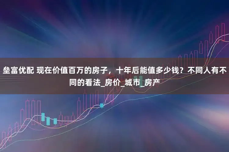 垒富优配 现在价值百万的房子，十年后能值多少钱？不同人有不同的看法_房价_城市_房产