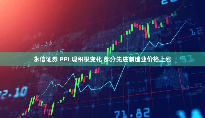 永信证券 PPI 现积极变化 部分先进制造业价格上涨