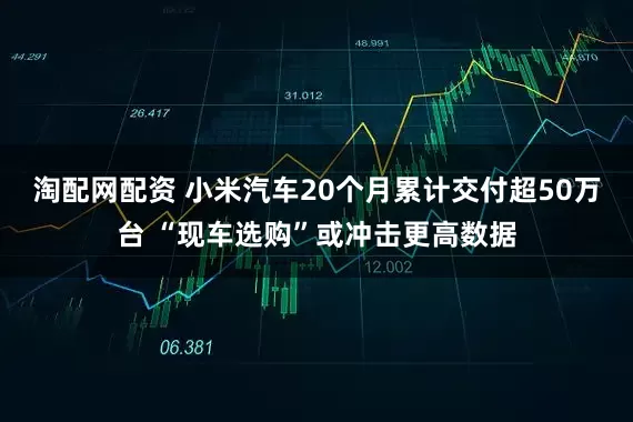 淘配网配资 小米汽车20个月累计交付超50万台 “现车选购”或冲击更高数据