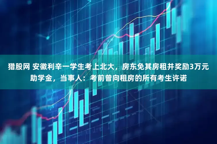 猎股网 安徽利辛一学生考上北大，房东免其房租并奖励3万元助学金，当事人：考前曾向租房的所有考生许诺