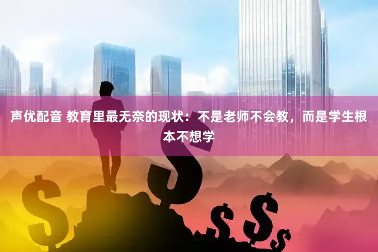 声优配音 教育里最无奈的现状：不是老师不会教，而是学生根本不想学